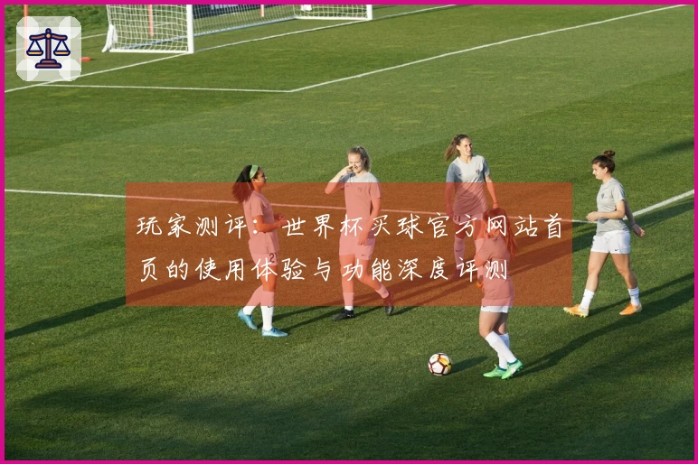 玩家测评：世界杯买球官方网站首页的使用体验与功能深度评测